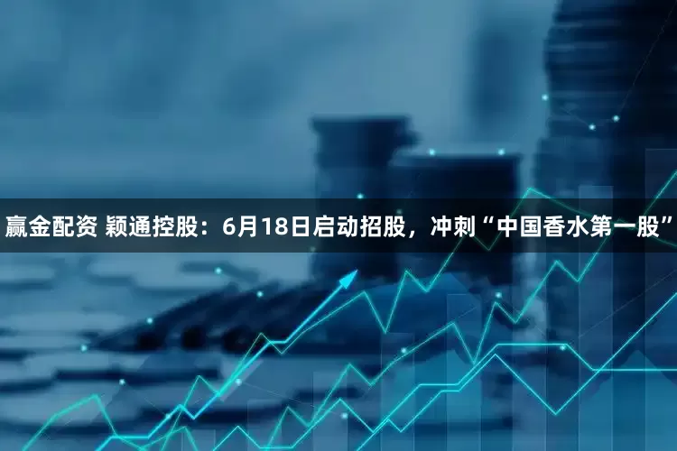 赢金配资 颖通控股：6月18日启动招股，冲刺“中国香水第一股”