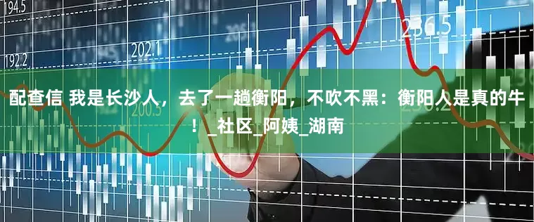 配查信 我是长沙人，去了一趟衡阳，不吹不黑：衡阳人是真的牛！_社区_阿姨_湖南