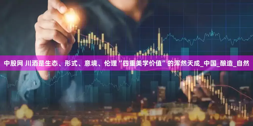 中股网 川酒是生态、形式、意境、伦理“四重美学价值”的浑然天成_中国_酿造_自然