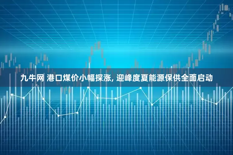 九牛网 港口煤价小幅探涨, 迎峰度夏能源保供全面启动