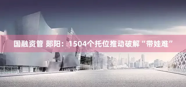国融资管 郧阳：1504个托位推动破解“带娃难”