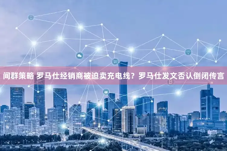 间群策略 罗马仕经销商被迫卖充电线？罗马仕发文否认倒闭传言