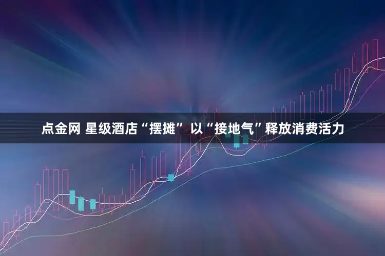 点金网 星级酒店“摆摊” 以“接地气”释放消费活力
