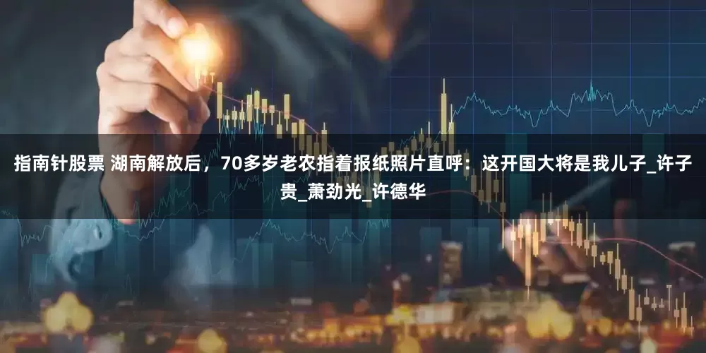 指南针股票 湖南解放后，70多岁老农指着报纸照片直呼：这开国大将是我儿子_许子贵_萧劲光_许德华