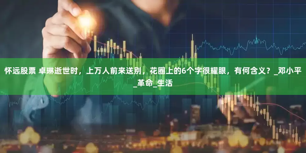 怀远股票 卓琳逝世时，上万人前来送别，花圈上的6个字很耀眼，有何含义？_邓小平_革命_生活