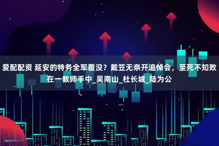 爱配配资 延安的特务全军覆没？戴笠无奈开追悼会，至死不知败在一教师手中_吴南山_杜长城_陆为公