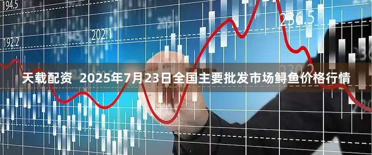 天载配资  2025年7月23日全国主要批发市场鲟鱼价格行情