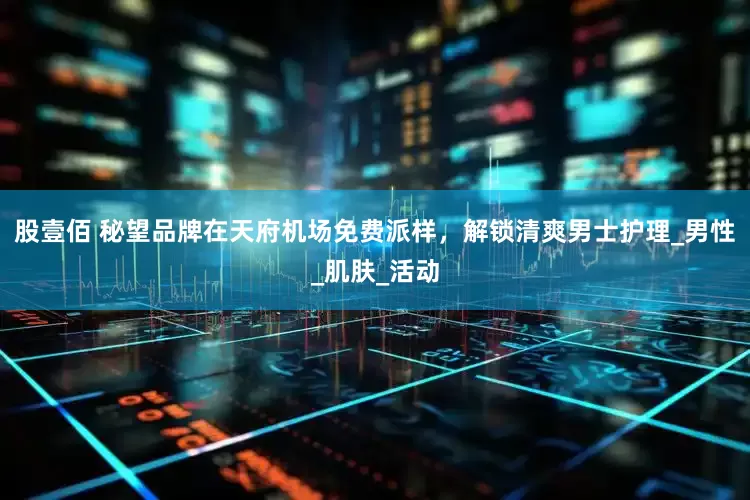 股壹佰 秘望品牌在天府机场免费派样，解锁清爽男士护理_男性_肌肤_活动