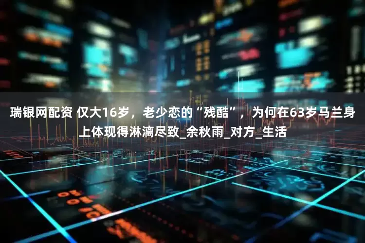 瑞银网配资 仅大16岁，老少恋的“残酷”，为何在63岁马兰身上体现得淋漓尽致_余秋雨_对方_生活