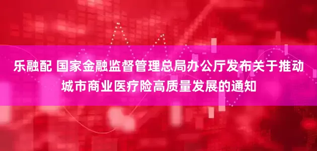 乐融配 国家金融监督管理总局办公厅发布关于推动城市商业医疗险高质量发展的通知