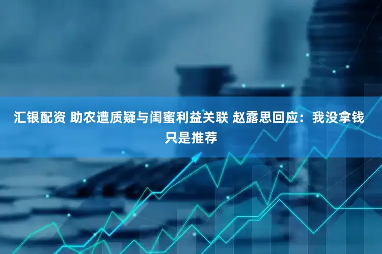 汇银配资 助农遭质疑与闺蜜利益关联 赵露思回应：我没拿钱 只是推荐