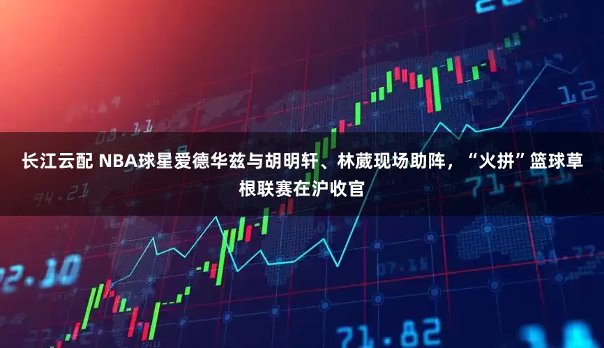长江云配 NBA球星爱德华兹与胡明轩、林葳现场助阵，“火拼”篮球草根联赛在沪收官