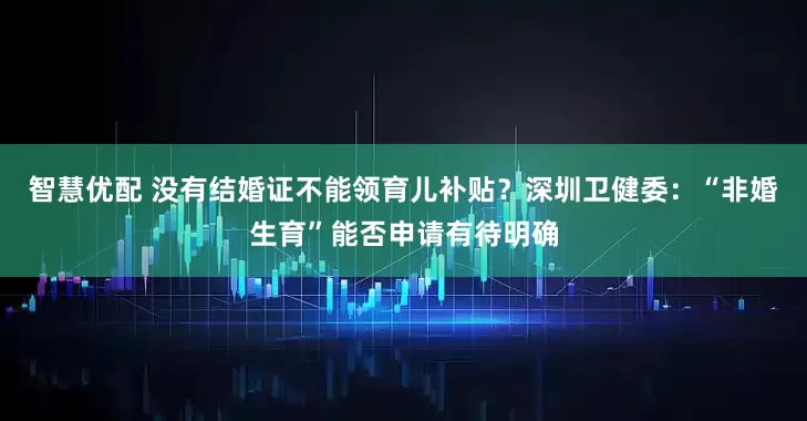 智慧优配 没有结婚证不能领育儿补贴？深圳卫健委：“非婚生育”能否申请有待明确