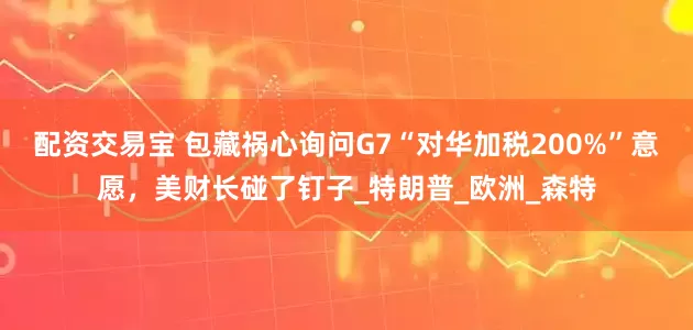 配资交易宝 包藏祸心询问G7“对华加税200%”意愿，美财长碰了钉子_特朗普_欧洲_森特