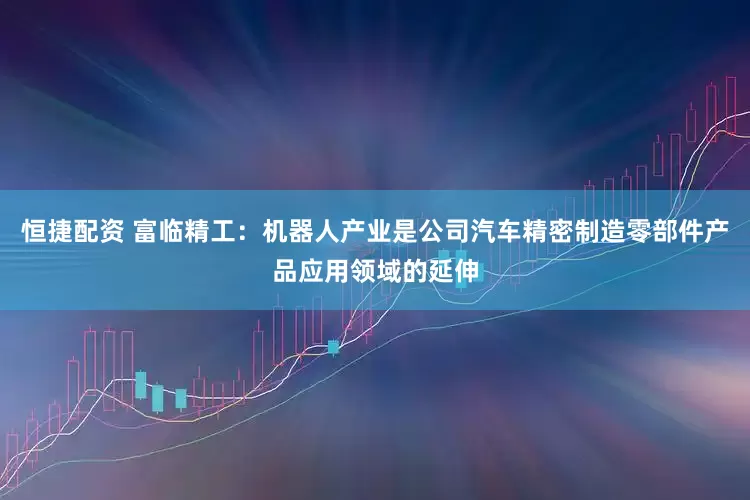 恒捷配资 富临精工：机器人产业是公司汽车精密制造零部件产品应用领域的延伸