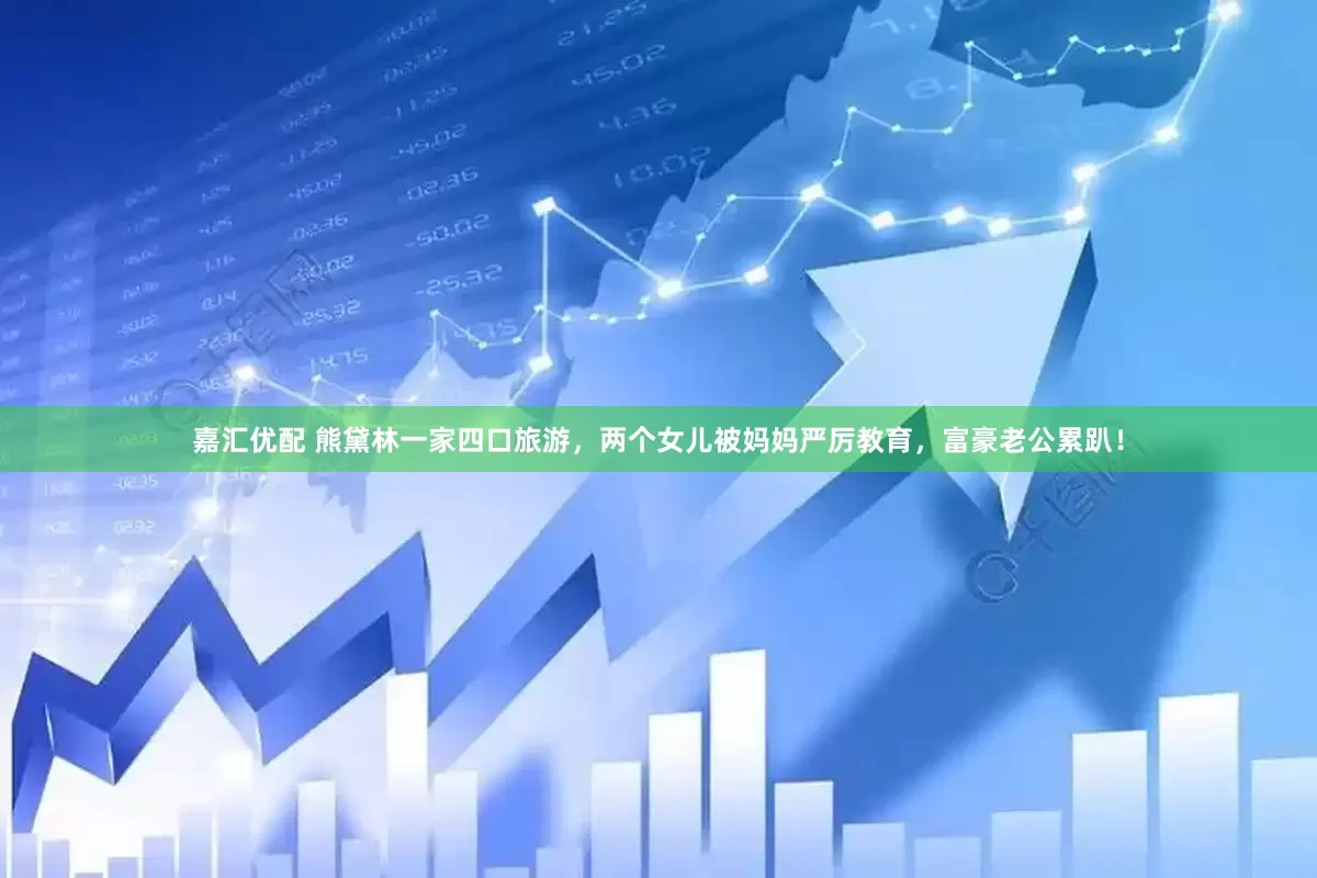 嘉汇优配 熊黛林一家四口旅游，两个女儿被妈妈严厉教育，富豪老公累趴！
