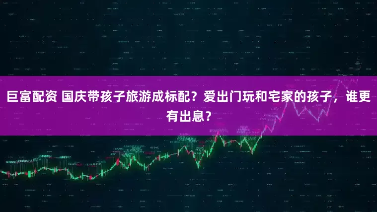 巨富配资 国庆带孩子旅游成标配？爱出门玩和宅家的孩子，谁更有出息？