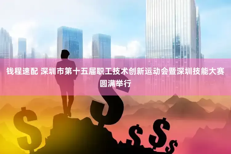 钱程速配 深圳市第十五届职工技术创新运动会暨深圳技能大赛圆满举行