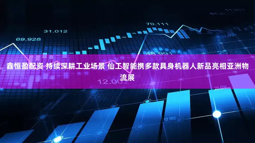 鑫恒盈配资 持续深耕工业场景 仙工智能携多款具身机器人新品亮相亚洲物流展