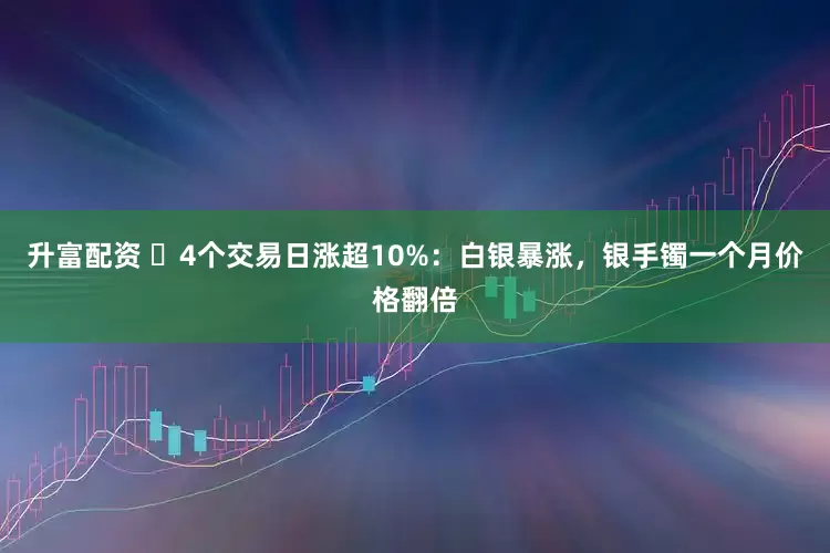 升富配资 ​4个交易日涨超10%：白银暴涨，银手镯一个月价格翻倍