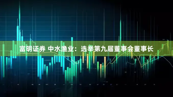 富明证券 中水渔业：选举第九届董事会董事长