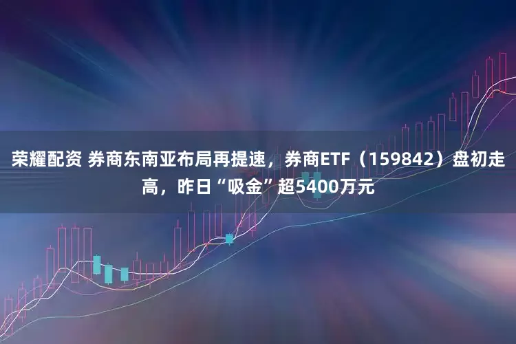 荣耀配资 券商东南亚布局再提速，券商ETF（159842）盘初走高，昨日“吸金”超5400万元