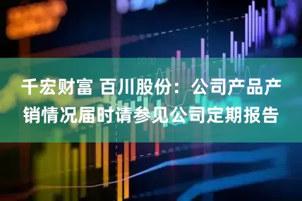 千宏财富 百川股份：公司产品产销情况届时请参见公司定期报告