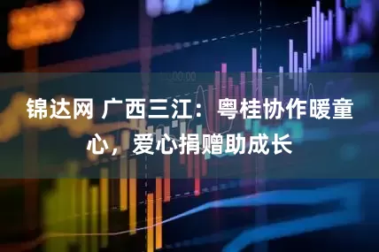锦达网 广西三江：粤桂协作暖童心，爱心捐赠助成长
