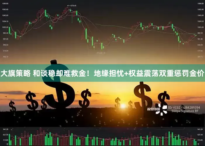 大旗策略 和谈稳却难救金！地缘担忧+权益震荡双重惩罚金价