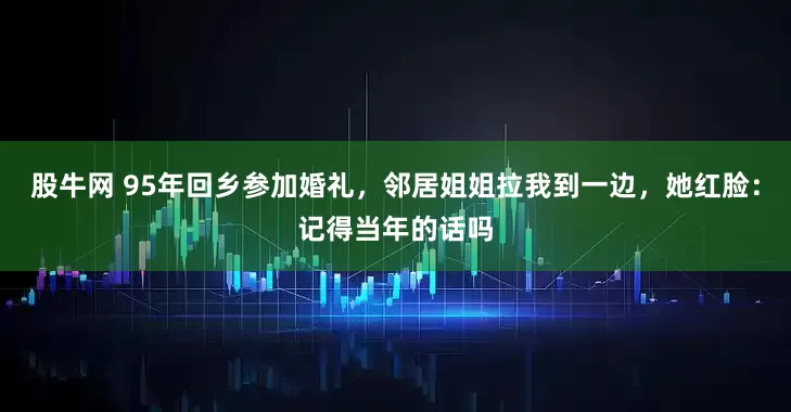股牛网 95年回乡参加婚礼，邻居姐姐拉我到一边，她红脸：记得当年的话吗